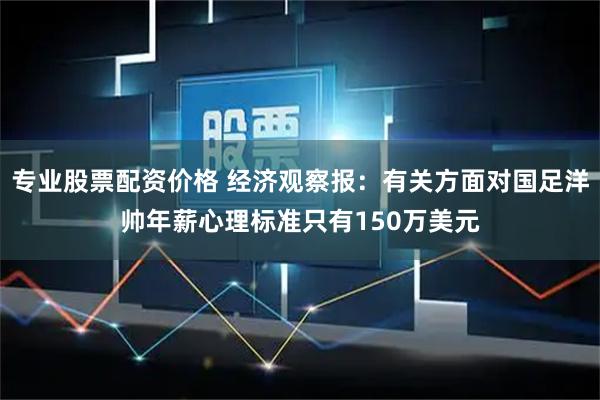 专业股票配资价格 经济观察报：有关方面对国足洋帅年薪心理标准只有150万美元