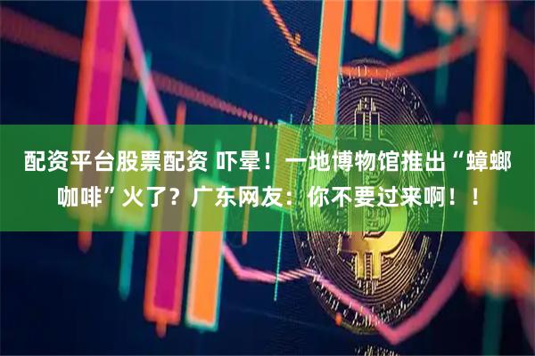 配资平台股票配资 吓晕！一地博物馆推出“蟑螂咖啡”火了？广东网友：你不要过来啊！！