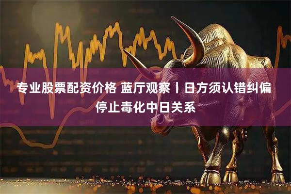 专业股票配资价格 蓝厅观察丨日方须认错纠偏 停止毒化中日关系
