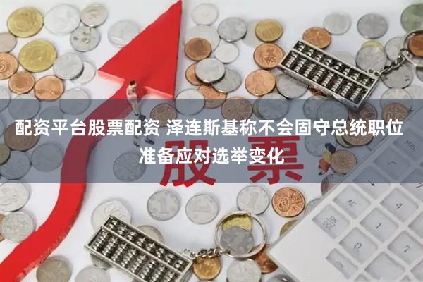 配资平台股票配资 泽连斯基称不会固守总统职位 准备应对选举变化