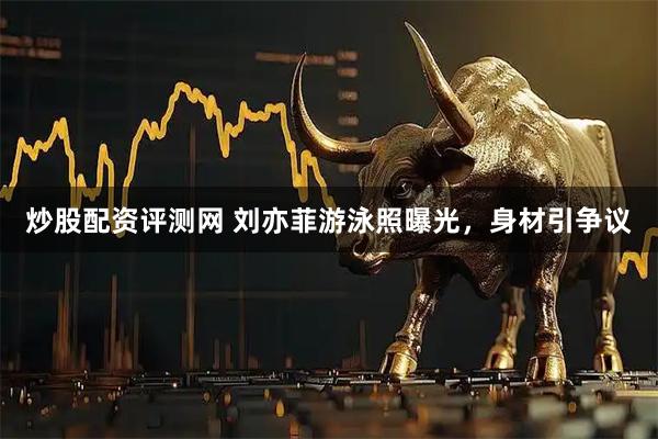 炒股配资评测网 刘亦菲游泳照曝光，身材引争议