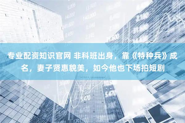 专业配资知识官网 非科班出身，靠《特种兵》成名，妻子贤惠貌美，如今他也下场拍短剧