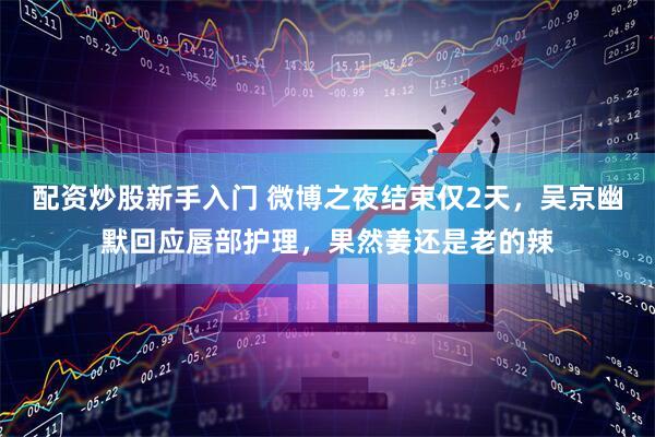 配资炒股新手入门 微博之夜结束仅2天，吴京幽默回应唇部护理，果然姜还是老的辣