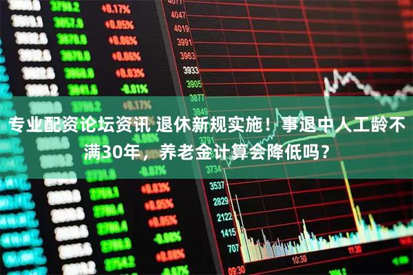 专业配资论坛资讯 退休新规实施！事退中人工龄不满30年，养老金计算会降低吗？