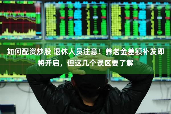 如何配资炒股 退休人员注意！养老金差额补发即将开启，但这几个误区要了解
