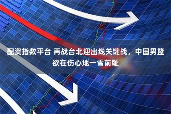 配资指数平台 再战台北迎出线关键战，中国男篮欲在伤心地一雪前耻