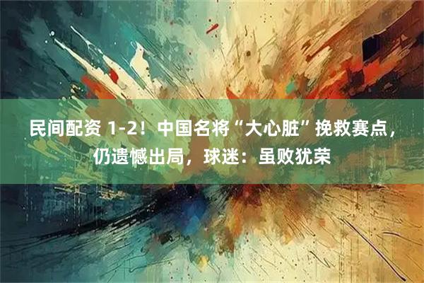 民间配资 1-2！中国名将“大心脏”挽救赛点，仍遗憾出局，球迷：虽败犹荣