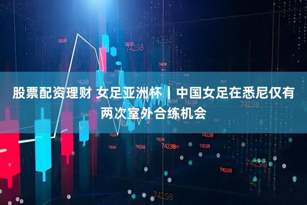 股票配资理财 女足亚洲杯｜中国女足在悉尼仅有两次室外合练机会