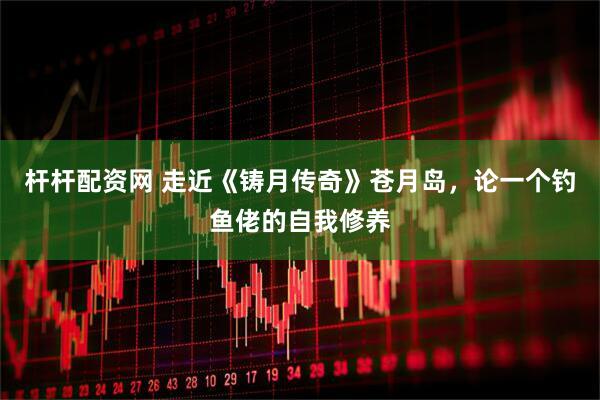 杆杆配资网 走近《铸月传奇》苍月岛，论一个钓鱼佬的自我修养