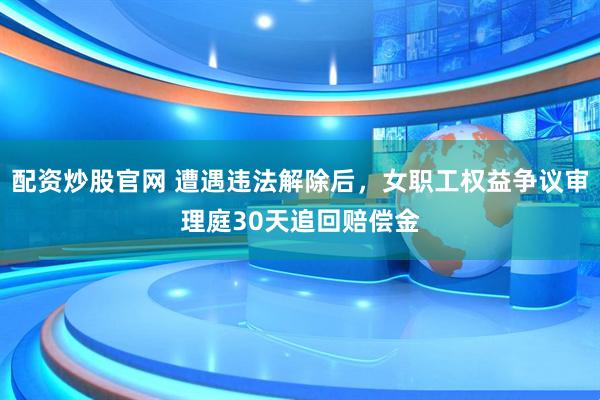 配资炒股官网 遭遇违法解除后，女职工权益争议审理庭30天追回赔偿金