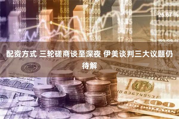配资方式 三轮磋商谈至深夜 伊美谈判三大议题仍待解