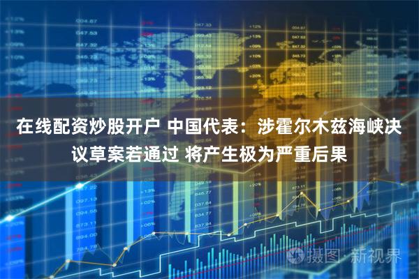 在线配资炒股开户 中国代表：涉霍尔木兹海峡决议草案若通过 将产生极为严重后果