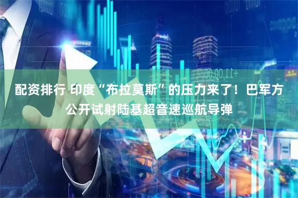 配资排行 印度“布拉莫斯”的压力来了！巴军方公开试射陆基超音速巡航导弹