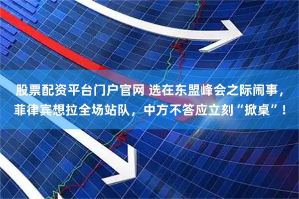 股票配资平台门户官网 选在东盟峰会之际闹事，菲律宾想拉全场站队，中方不答应立刻“掀桌”！