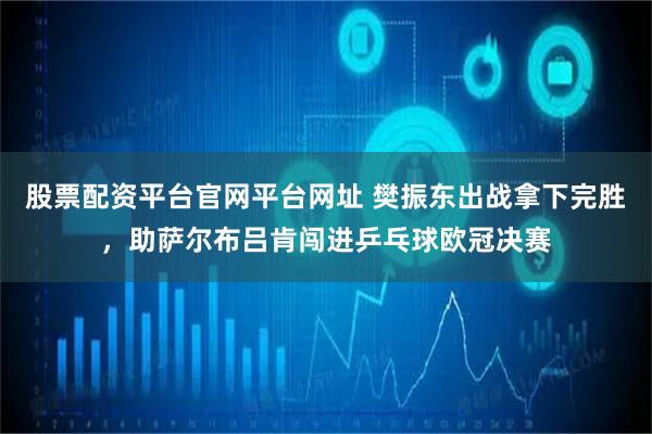 股票配资平台官网平台网址 樊振东出战拿下完胜，助萨尔布吕肯闯进乒乓球欧冠决赛