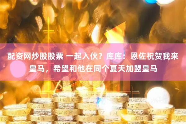 配资网炒股股票 一起入伙？库库：恩佐祝贺我来皇马，希望和他在同个夏天加盟皇马