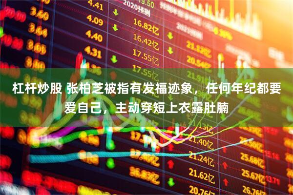 杠杆炒股 张柏芝被指有发福迹象，任何年纪都要爱自己，主动穿短上衣露肚腩
