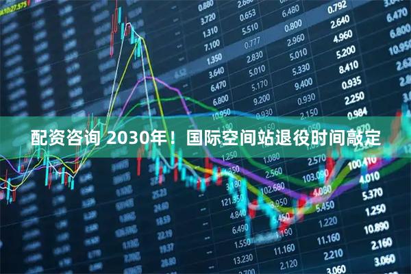 配资咨询 2030年！国际空间站退役时间敲定