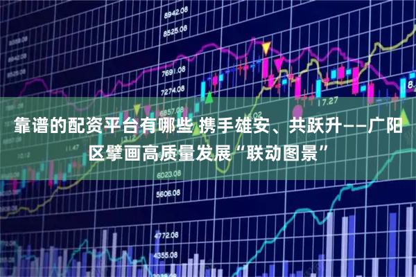 靠谱的配资平台有哪些 携手雄安、共跃升——广阳区擘画高质量发展“联动图景”