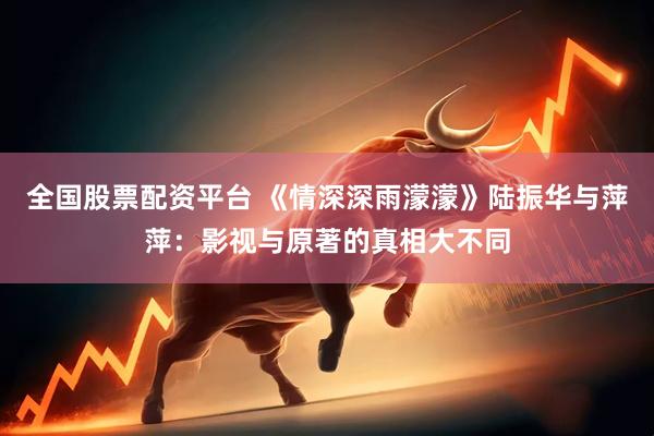 全国股票配资平台 《情深深雨濛濛》陆振华与萍萍：影视与原著的真相大不同