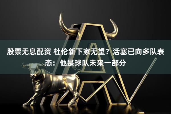 股票无息配资 杜伦新下家无望？活塞已向多队表态：他是球队未来一部分