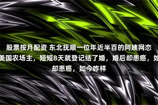 股票按月配资 东北抚顺一位年近半百的阿姨网恋了一位美国农场主，短短8天就登记结了婚，婚后却患癌，如今咋样