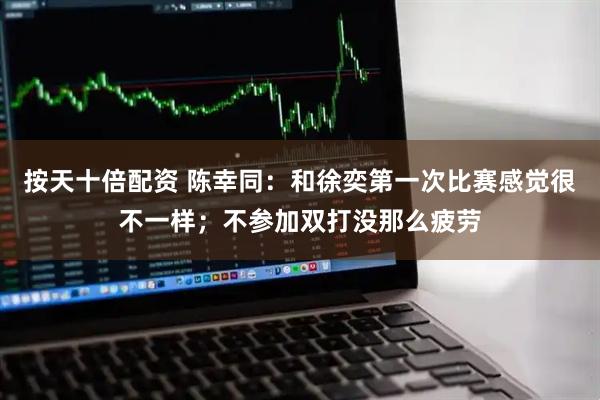 按天十倍配资 陈幸同：和徐奕第一次比赛感觉很不一样；不参加双打没那么疲劳